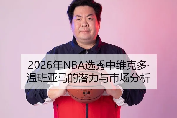 2026年NBA选秀中维克多·温班亚马的潜力与市场分析