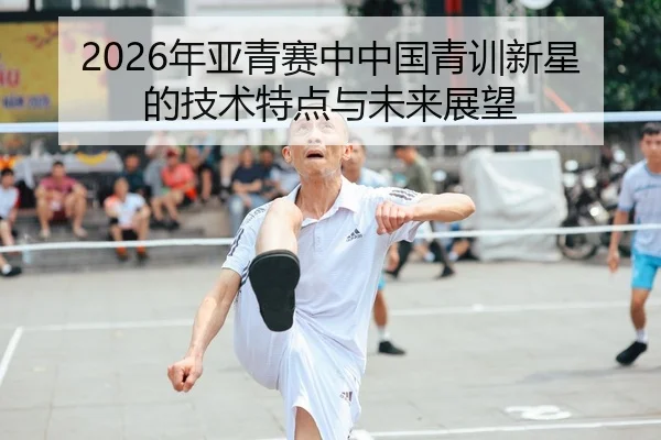 2026年亚青赛中中国青训新星的技术特点与未来展望 - BBIN