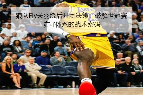 狼队Fly关羽绕后开团决策：破解世冠赛防守体系的战术密码