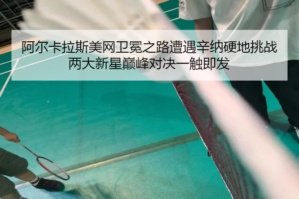 阿尔卡拉斯美网卫冕之路遭遇辛纳硬地挑战 两大新星巅峰对决一触即发