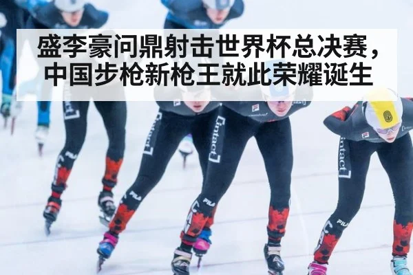 盛李豪问鼎射击世界杯总决赛，中国步枪新枪王就此荣耀诞生
